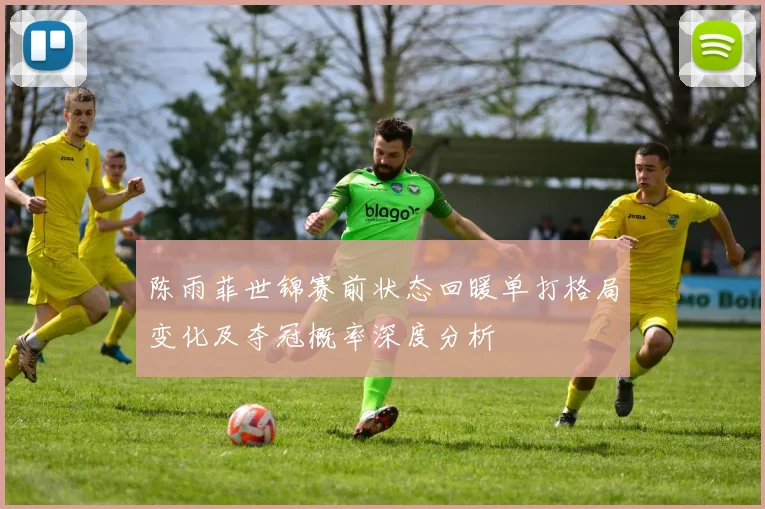 陈雨菲世锦赛前状态回暖单打格局变化及夺冠概率深度分析