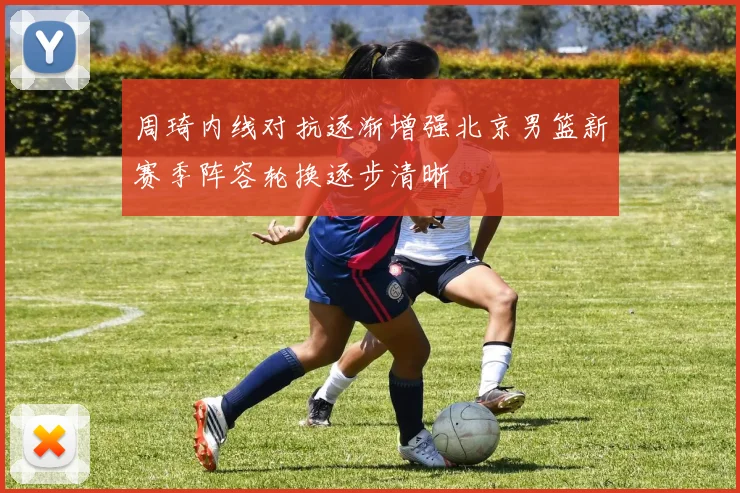 周琦内线对抗逐渐增强北京男篮新赛季阵容轮换逐步清晰