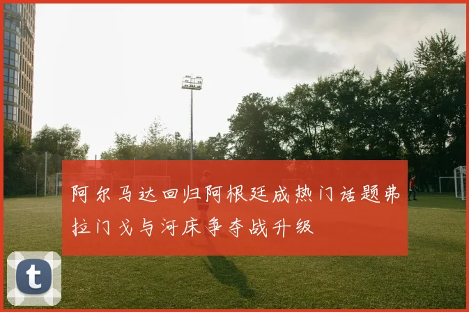 阿尔马达回归阿根廷成热门话题弗拉门戈与河床争夺战升级