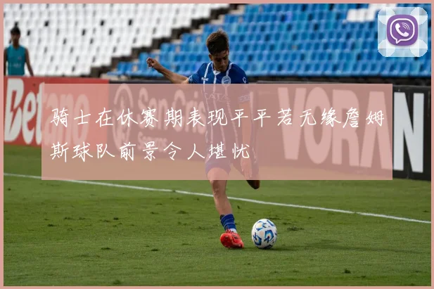 骑士在休赛期表现平平若无缘詹姆斯球队前景令人堪忧