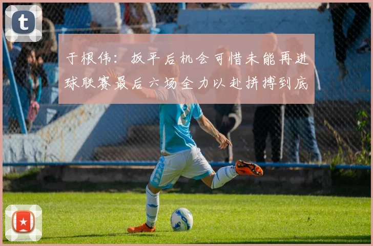 于根伟：扳平后机会可惜未能再进球联赛最后六场全力以赴拼搏到底
