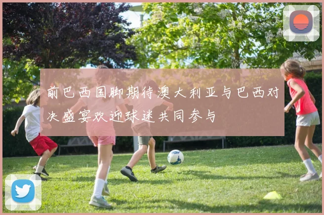 前巴西国脚期待澳大利亚与巴西对决盛宴欢迎球迷共同参与