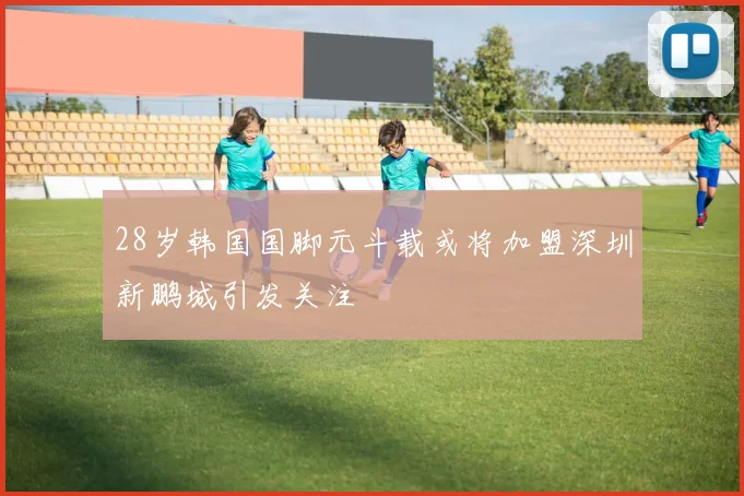 28岁韩国国脚元斗载或将加盟深圳新鹏城引发关注