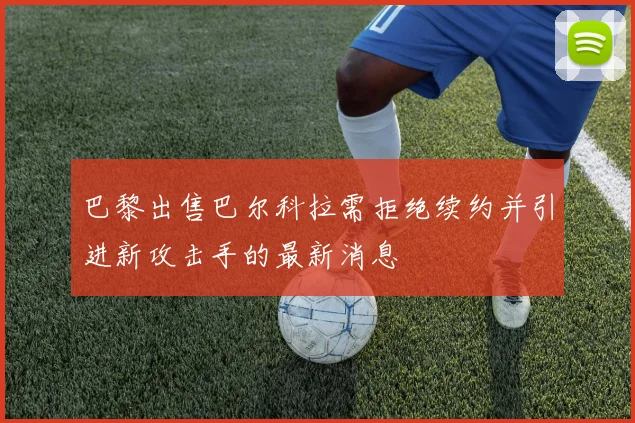巴黎出售巴尔科拉需拒绝续约并引进新攻击手的最新消息