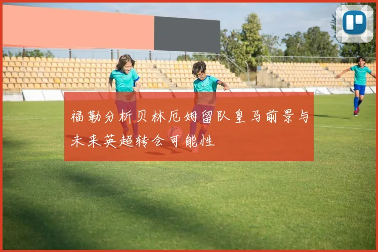 福勒分析贝林厄姆留队皇马前景与未来英超转会可能性
