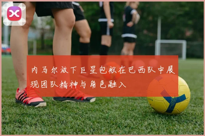 内马尔放下巨星包袱在巴西队中展现团队精神与角色融入