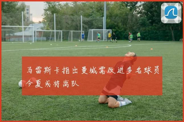 马雷斯卡指出曼城需改进多名球员今夏或将离队