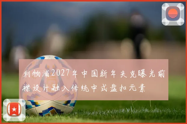 利物浦2027年中国新年夹克曝光前襟设计融入传统中式盘扣元素