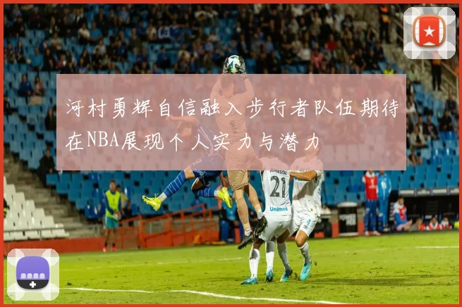 河村勇辉自信融入步行者队伍期待在NBA展现个人实力与潜力