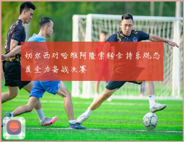 切尔西对哈维阿隆索转会持乐观态度全力备战决赛