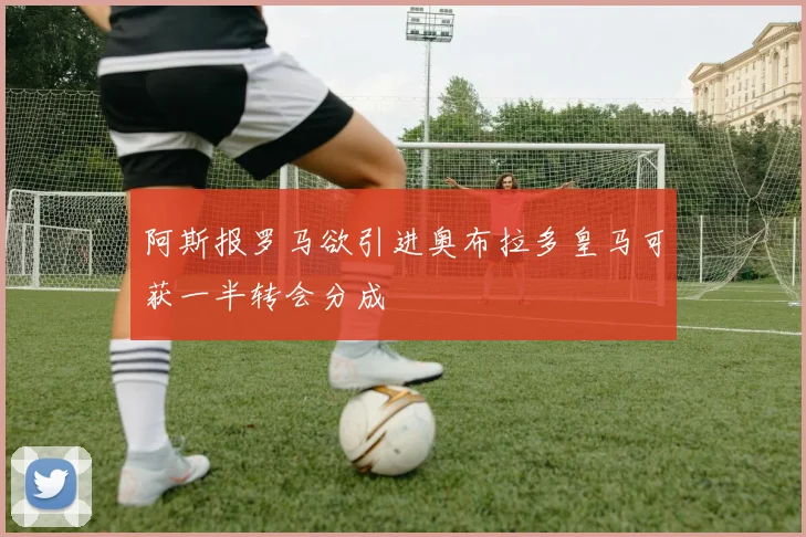 阿斯报罗马欲引进奥布拉多皇马可获一半转会分成