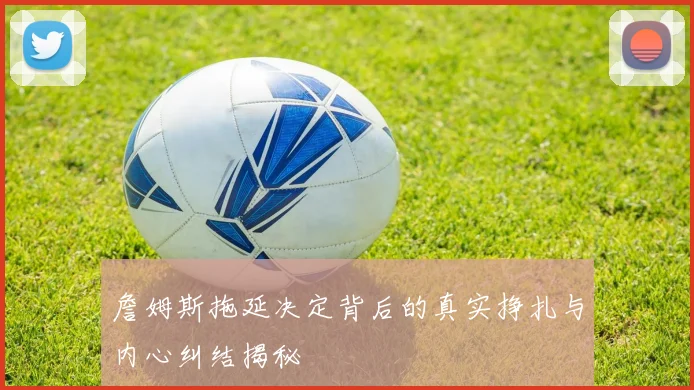 詹姆斯拖延决定背后的真实挣扎与内心纠结揭秘