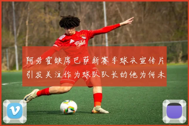 阿劳霍缺席巴萨新赛季球衣宣传片引发关注作为球队队长的他为何未现身