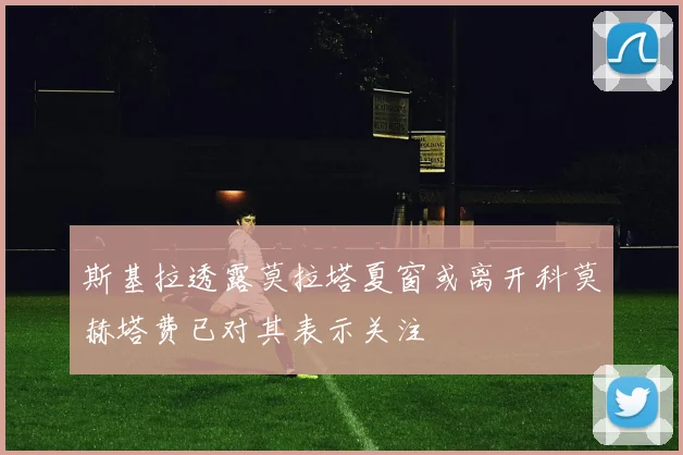 斯基拉透露莫拉塔夏窗或离开科莫赫塔费已对其表示关注