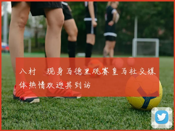 八村塁现身马德里观赛皇马社交媒体热情欢迎其到访
