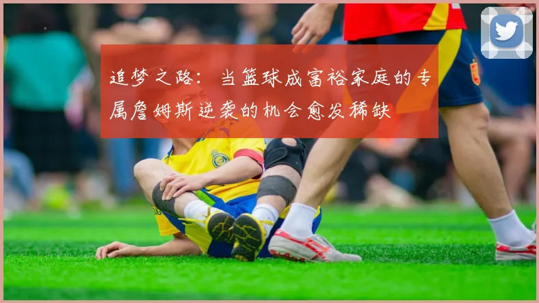 追梦之路：当篮球成富裕家庭的专属詹姆斯逆袭的机会愈发稀缺