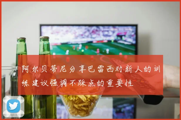 阿尔贝蒂尼分享巴雷西对新人的训练建议强调不踩点的重要性