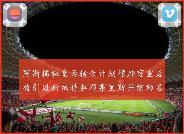 阿斯揭秘皇马转会计划穆帅官宣后将引进科纳特和邓弗里斯并续约吕迪格
