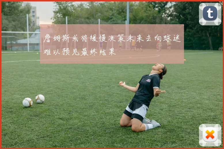 詹姆斯或将缓慢决策未来去向球迷难以预见最终结果