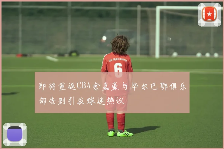即将重返CBA余嘉豪与毕尔巴鄂俱乐部告别引发球迷热议