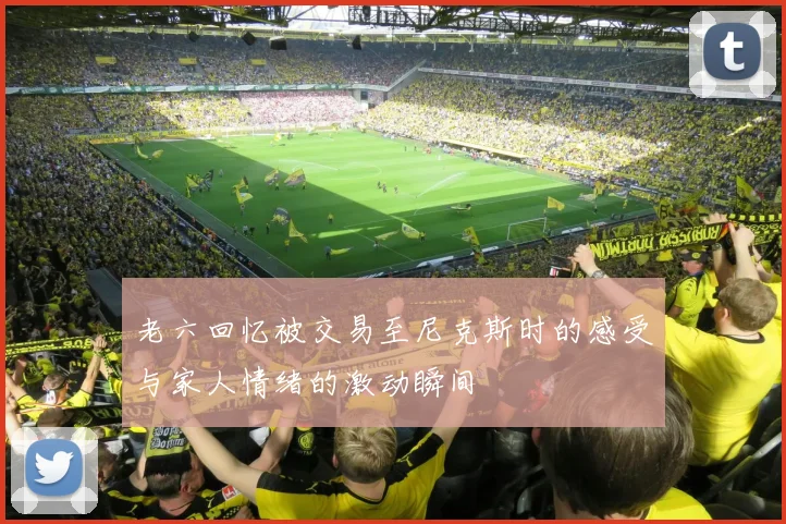 老六回忆被交易至尼克斯时的感受与家人情绪的激动瞬间