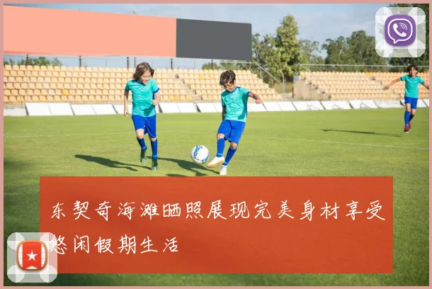 东契奇海滩晒照展现完美身材享受悠闲假期生活