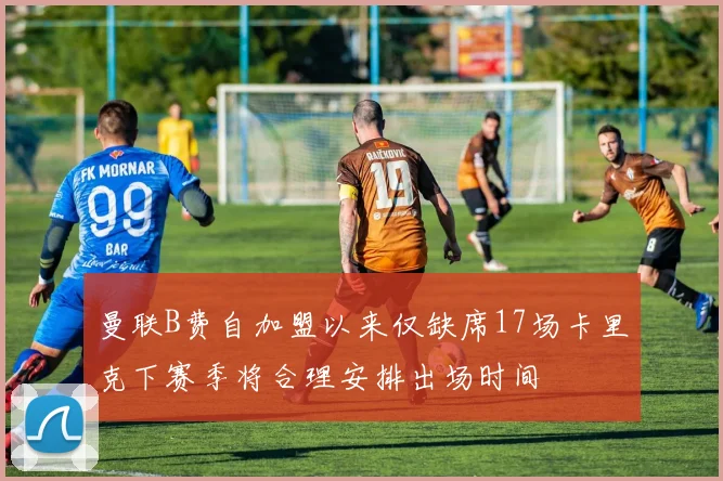 曼联B费自加盟以来仅缺席17场卡里克下赛季将合理安排出场时间