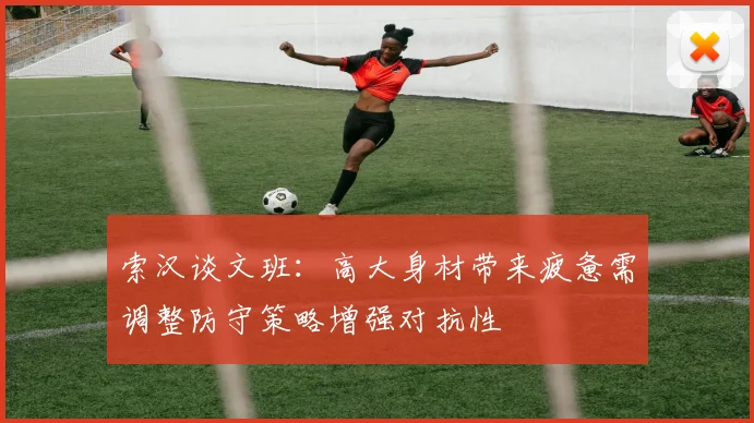 索汉谈文班：高大身材带来疲惫需调整防守策略增强对抗性