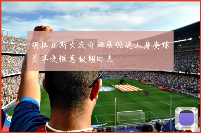 胡梅尔斯女友海滩展现迷人身姿球员享受惬意假期时光