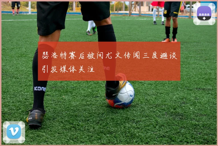 瑟洛特赛后被问尤文传闻三度避谈引发媒体关注