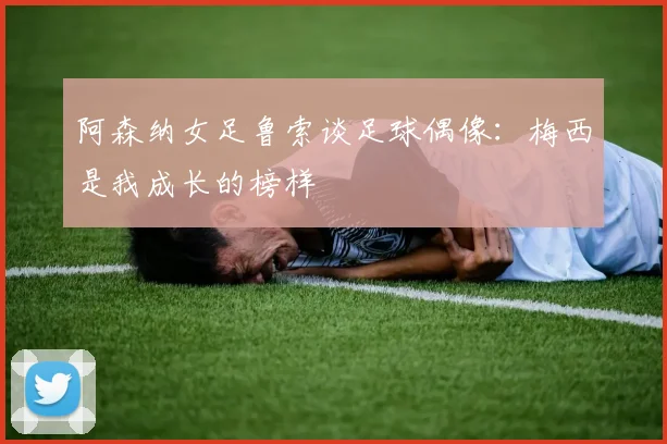 阿森纳女足鲁索谈足球偶像：梅西是我成长的榜样