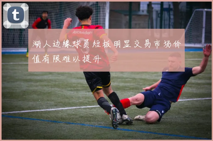湖人边缘球员短板明显交易市场价值有限难以提升