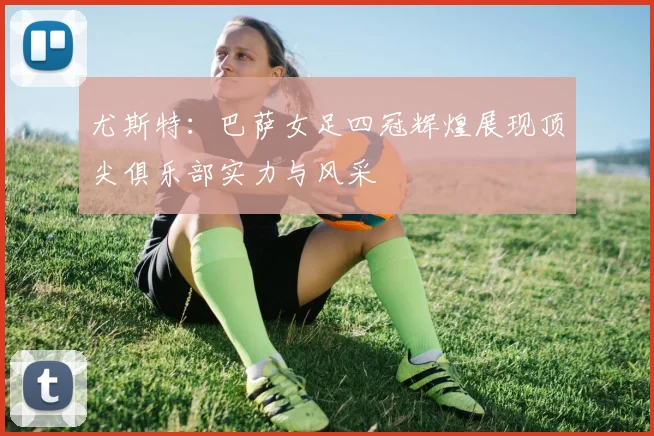 尤斯特：巴萨女足四冠辉煌展现顶尖俱乐部实力与风采
