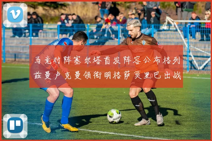 马竞对阵塞尔塔首发阵容公布格列兹曼卢克曼领衔明格萨莫里巴出战