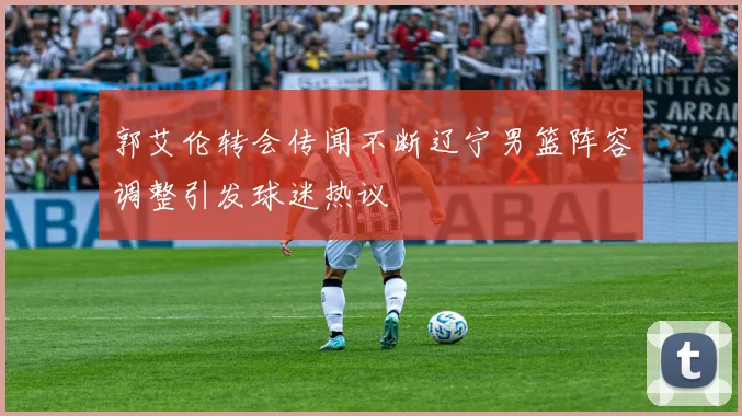郭艾伦转会传闻不断辽宁男篮阵容调整引发球迷热议
