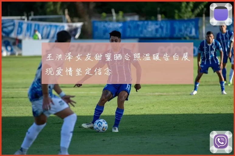 王洪泽女友甜蜜晒合照温暖告白展现爱情坚定信念