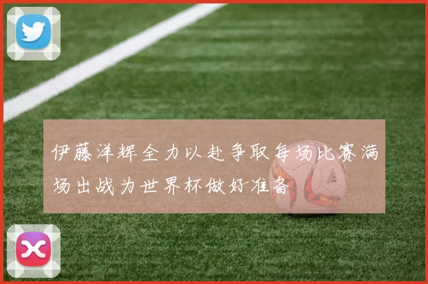 伊藤洋辉全力以赴争取每场比赛满场出战为世界杯做好准备