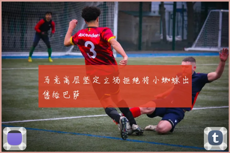 马竞高层坚定立场拒绝将小蜘蛛出售给巴萨