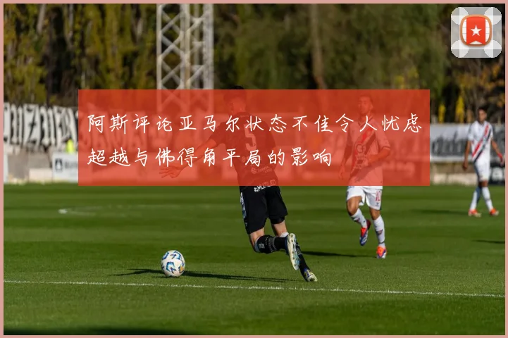 阿斯评论亚马尔状态不佳令人忧虑超越与佛得角平局的影响