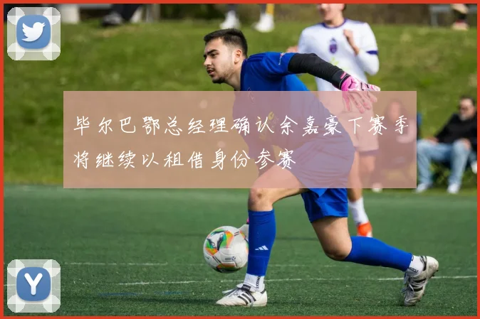 毕尔巴鄂总经理确认余嘉豪下赛季将继续以租借身份参赛
