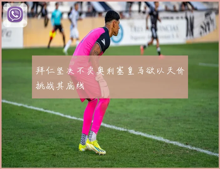 拜仁坚决不卖奥利塞皇马欲以天价挑战其底线