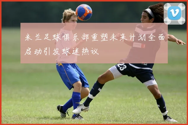 米兰足球俱乐部重塑未来计划全面启动引发球迷热议