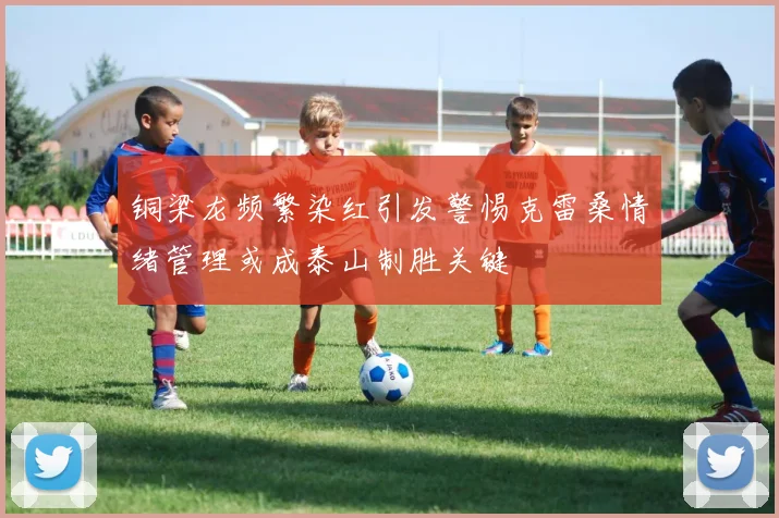 铜梁龙频繁染红引发警惕克雷桑情绪管理或成泰山制胜关键