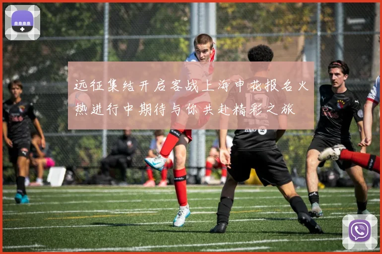 远征集结开启客战上海申花报名火热进行中期待与你共赴精彩之旅