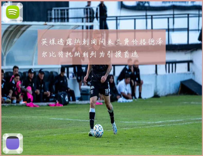 英媒透露热刺询问米兰费价格德泽尔比将托纳利列为引援首选