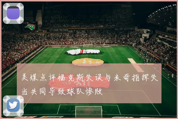 美媒点评福克斯失误与米奇指挥失当共同导致球队惨败