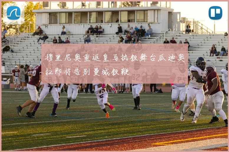 穆里尼奥重返皇马执教舞台瓜迪奥拉即将告别曼城教鞭