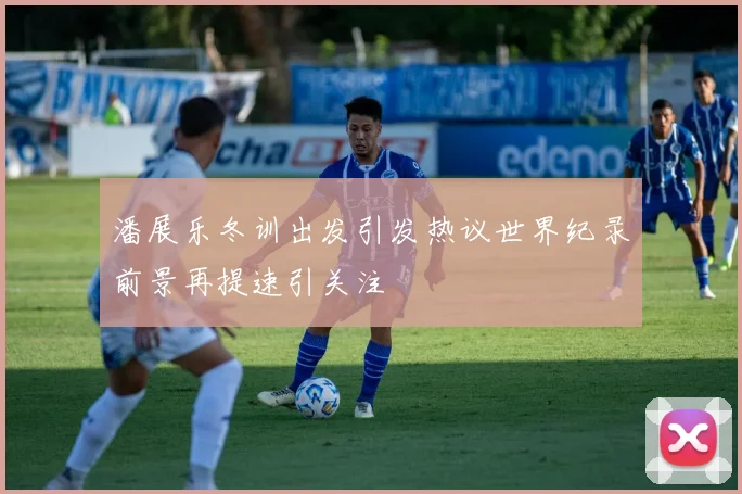潘展乐冬训出发引发热议世界纪录前景再提速引关注