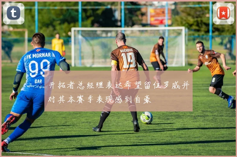 开拓者总经理表达希望留住罗威并对其本赛季表现感到自豪