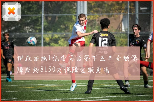 伊森拒绝1亿合同后签下五年全额保障新约8150万保障金额更高